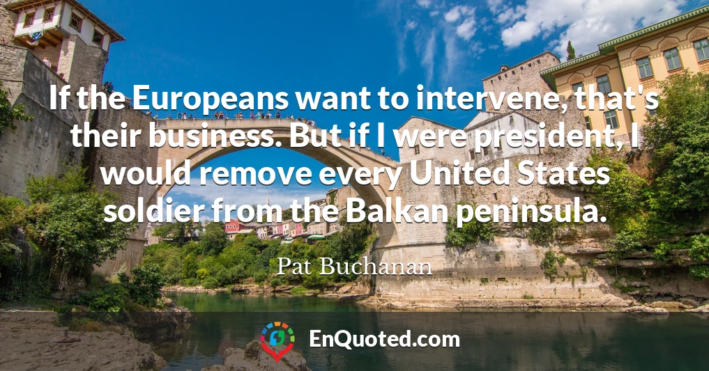 If the Europeans want to intervene, that's their business. But if I were president, I would remove every United States soldier from the Balkan peninsula.