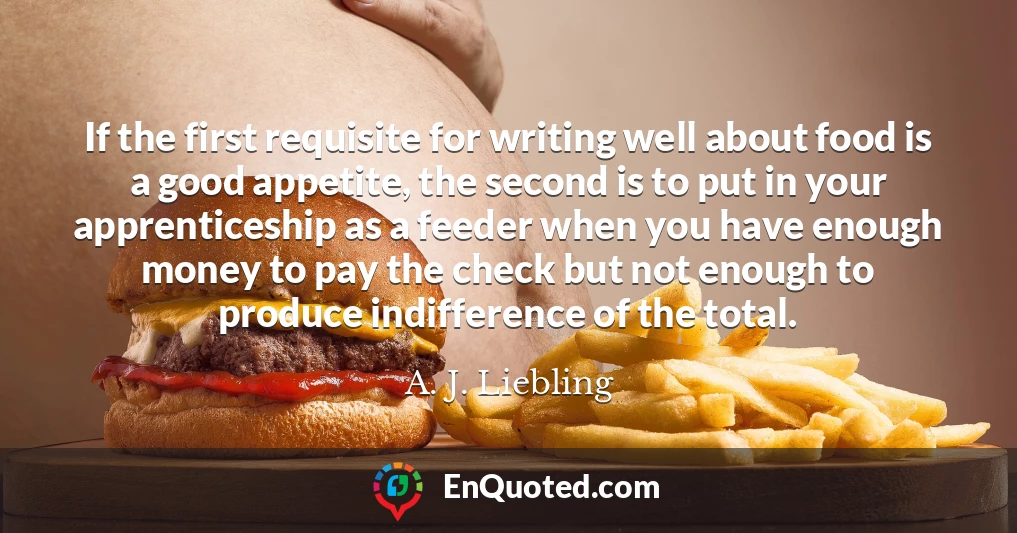 If the first requisite for writing well about food is a good appetite, the second is to put in your apprenticeship as a feeder when you have enough money to pay the check but not enough to produce indifference of the total.