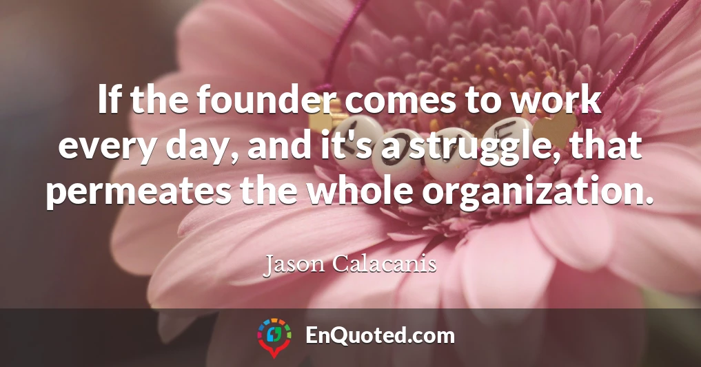 If the founder comes to work every day, and it's a struggle, that permeates the whole organization.