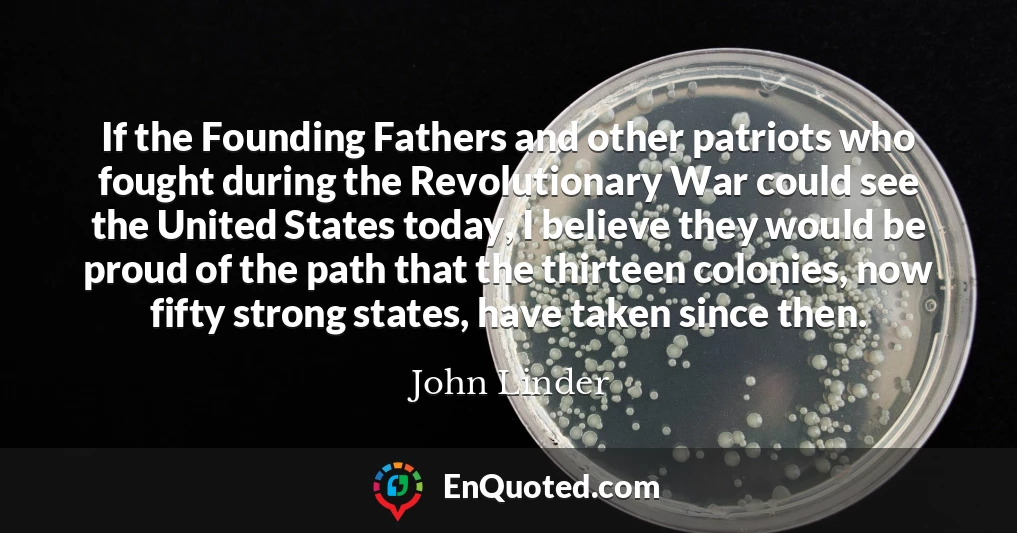 If the Founding Fathers and other patriots who fought during the Revolutionary War could see the United States today, I believe they would be proud of the path that the thirteen colonies, now fifty strong states, have taken since then.