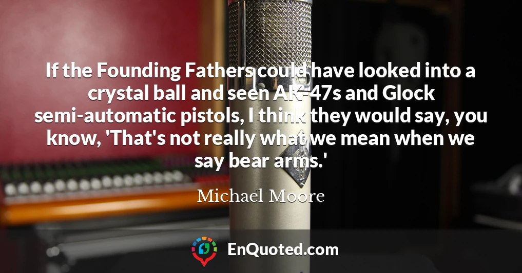 If the Founding Fathers could have looked into a crystal ball and seen AK-47s and Glock semi-automatic pistols, I think they would say, you know, 'That's not really what we mean when we say bear arms.'