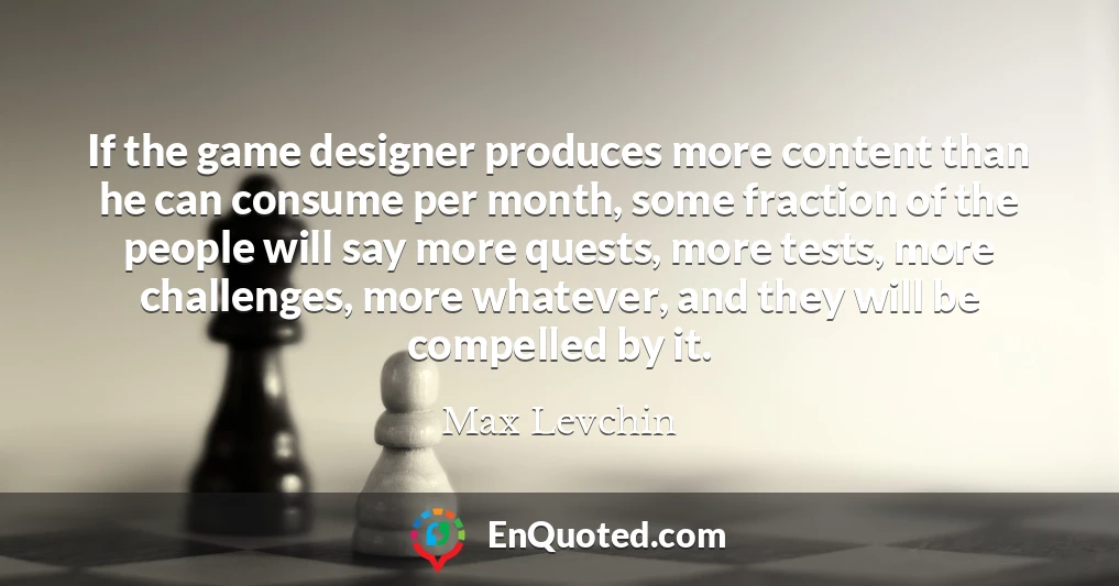 If the game designer produces more content than he can consume per month, some fraction of the people will say more quests, more tests, more challenges, more whatever, and they will be compelled by it.