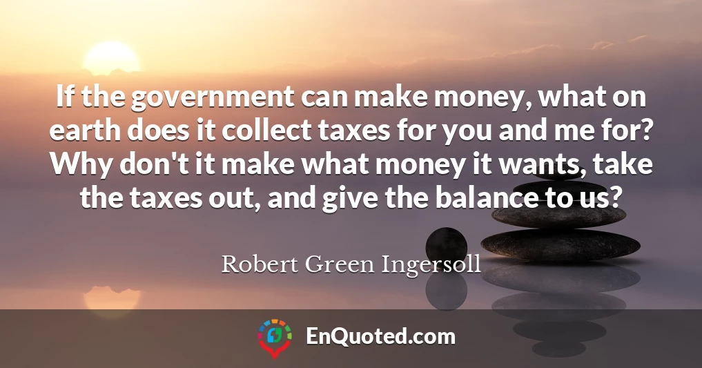 If the government can make money, what on earth does it collect taxes for you and me for? Why don't it make what money it wants, take the taxes out, and give the balance to us?