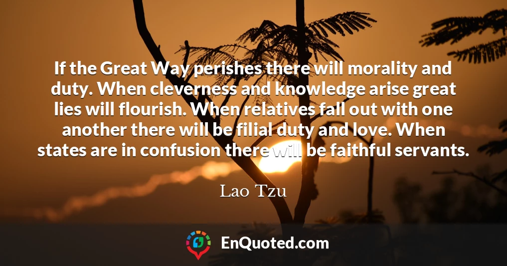 If the Great Way perishes there will morality and duty. When cleverness and knowledge arise great lies will flourish. When relatives fall out with one another there will be filial duty and love. When states are in confusion there will be faithful servants.
