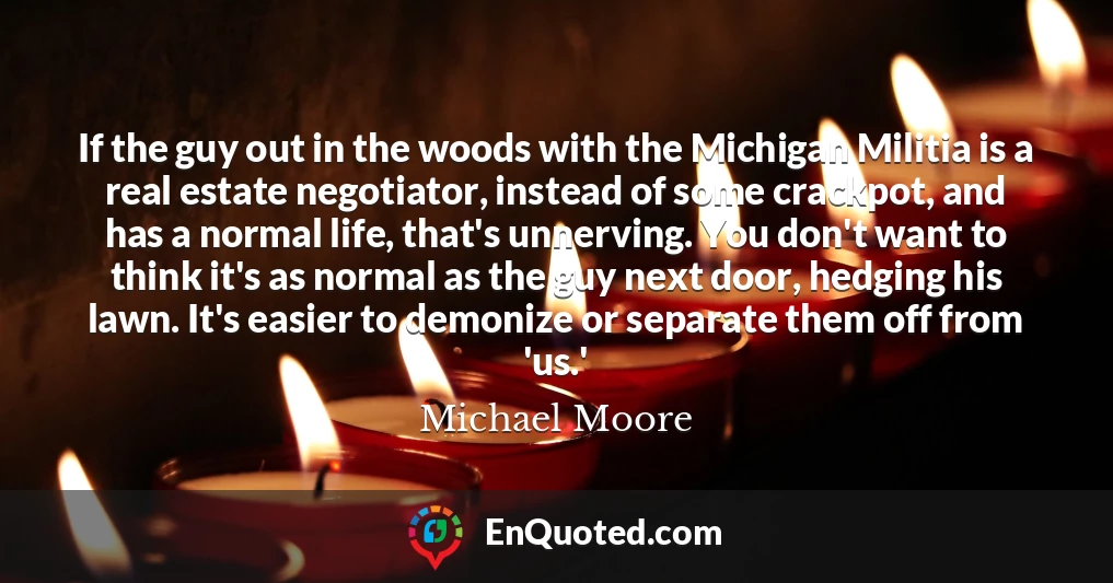 If the guy out in the woods with the Michigan Militia is a real estate negotiator, instead of some crackpot, and has a normal life, that's unnerving. You don't want to think it's as normal as the guy next door, hedging his lawn. It's easier to demonize or separate them off from 'us.'