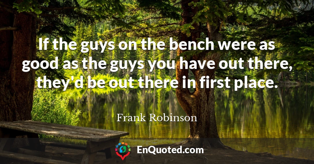 If the guys on the bench were as good as the guys you have out there, they'd be out there in first place.