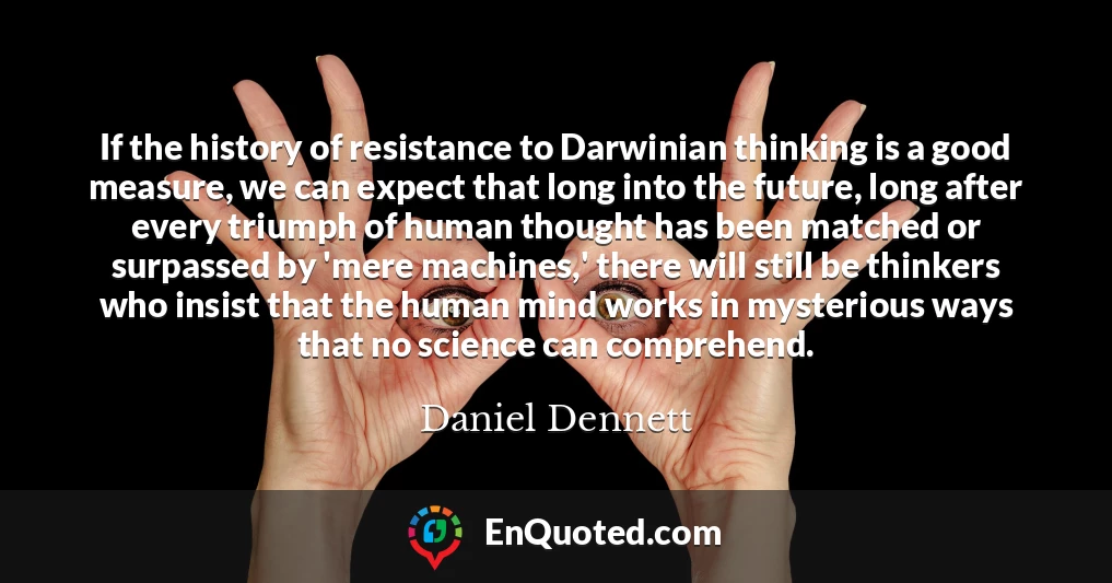 If the history of resistance to Darwinian thinking is a good measure, we can expect that long into the future, long after every triumph of human thought has been matched or surpassed by 'mere machines,' there will still be thinkers who insist that the human mind works in mysterious ways that no science can comprehend.