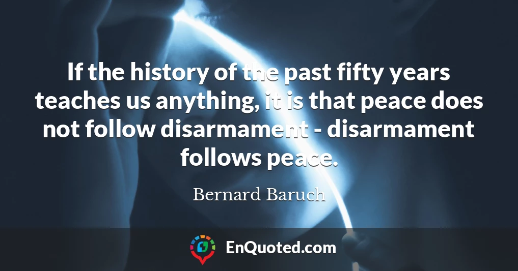 If the history of the past fifty years teaches us anything, it is that peace does not follow disarmament - disarmament follows peace.