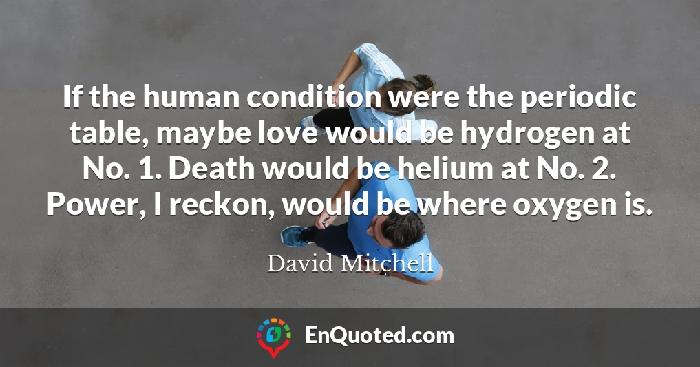 If the human condition were the periodic table, maybe love would be hydrogen at No. 1. Death would be helium at No. 2. Power, I reckon, would be where oxygen is.