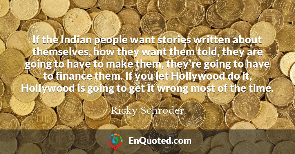 If the Indian people want stories written about themselves, how they want them told, they are going to have to make them, they're going to have to finance them. If you let Hollywood do it, Hollywood is going to get it wrong most of the time.