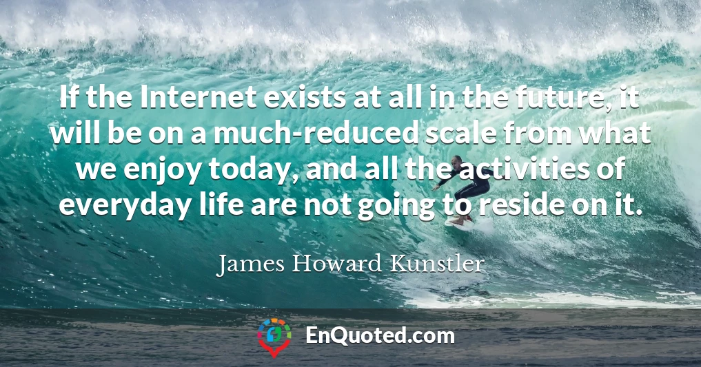 If the Internet exists at all in the future, it will be on a much-reduced scale from what we enjoy today, and all the activities of everyday life are not going to reside on it.