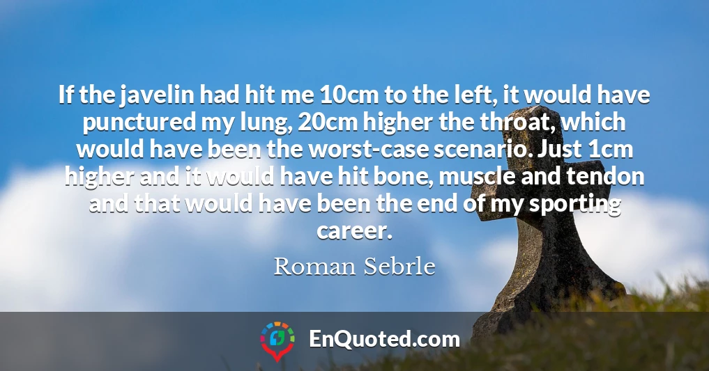 If the javelin had hit me 10cm to the left, it would have punctured my lung, 20cm higher the throat, which would have been the worst-case scenario. Just 1cm higher and it would have hit bone, muscle and tendon and that would have been the end of my sporting career.