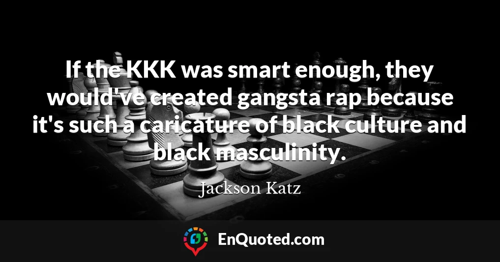 If the KKK was smart enough, they would've created gangsta rap because it's such a caricature of black culture and black masculinity.