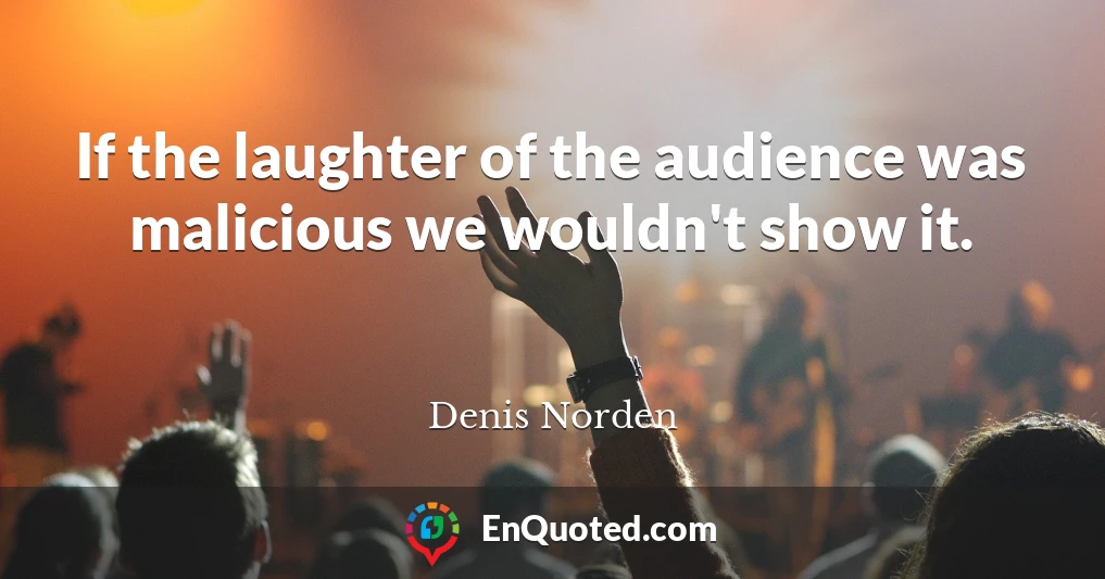 If the laughter of the audience was malicious we wouldn't show it.