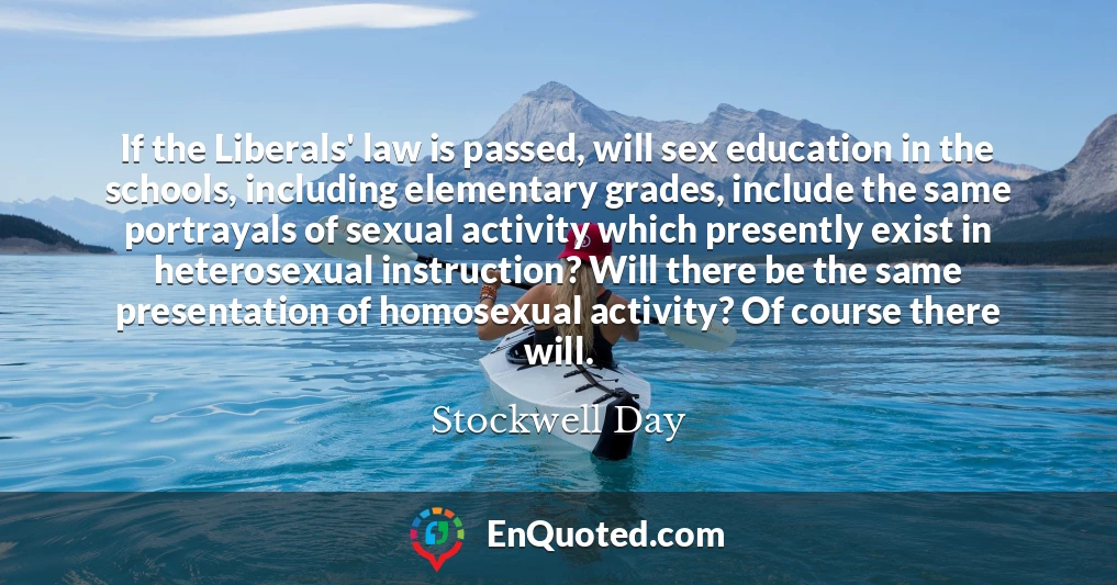 If the Liberals' law is passed, will sex education in the schools, including elementary grades, include the same portrayals of sexual activity which presently exist in heterosexual instruction? Will there be the same presentation of homosexual activity? Of course there will.