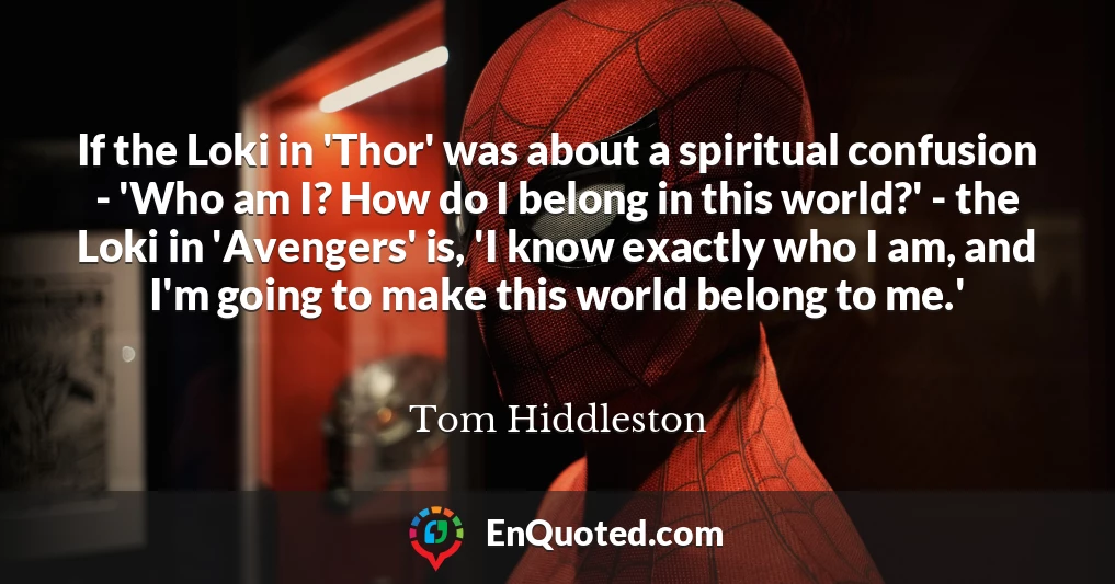 If the Loki in 'Thor' was about a spiritual confusion - 'Who am I? How do I belong in this world?' - the Loki in 'Avengers' is, 'I know exactly who I am, and I'm going to make this world belong to me.'