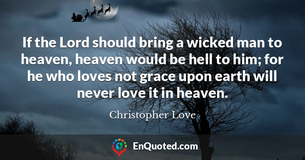 If the Lord should bring a wicked man to heaven, heaven would be hell to him; for he who loves not grace upon earth will never love it in heaven.