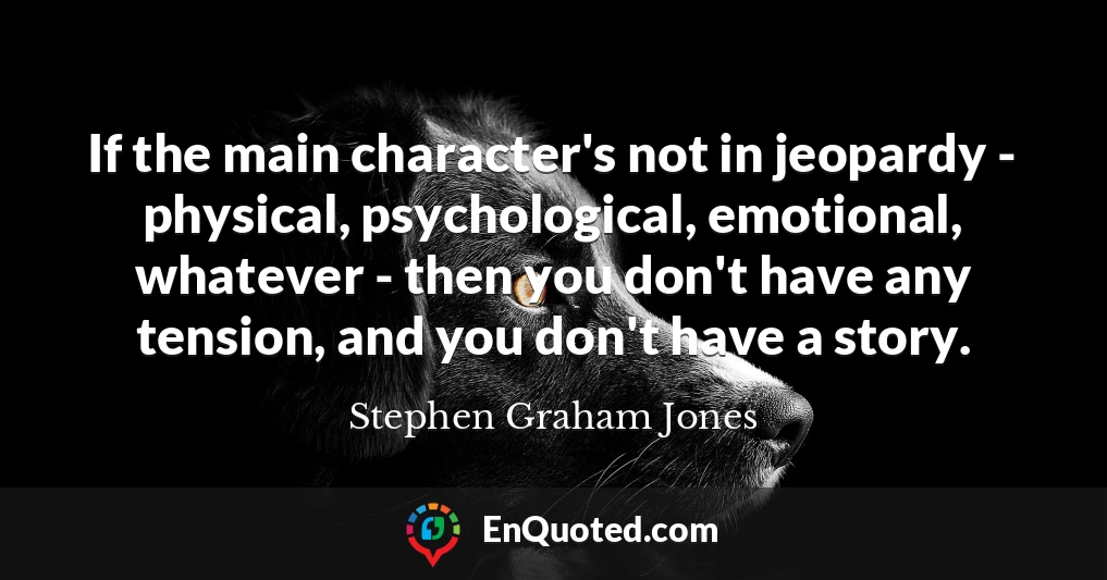 If the main character's not in jeopardy - physical, psychological, emotional, whatever - then you don't have any tension, and you don't have a story.