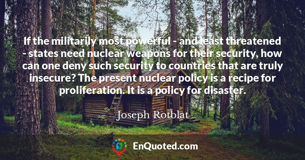 If the militarily most powerful - and least threatened - states need nuclear weapons for their security, how can one deny such security to countries that are truly insecure? The present nuclear policy is a recipe for proliferation. It is a policy for disaster.