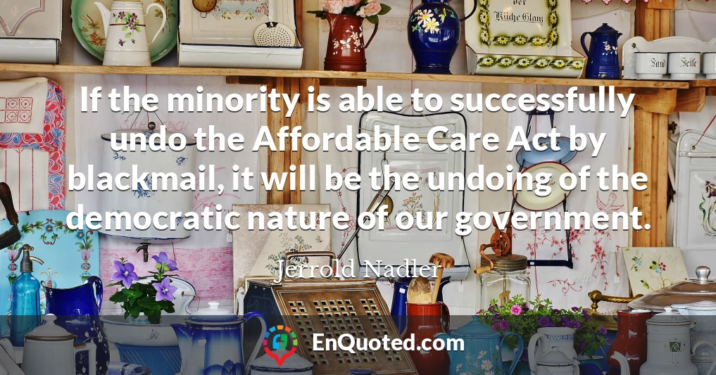 If the minority is able to successfully undo the Affordable Care Act by blackmail, it will be the undoing of the democratic nature of our government.