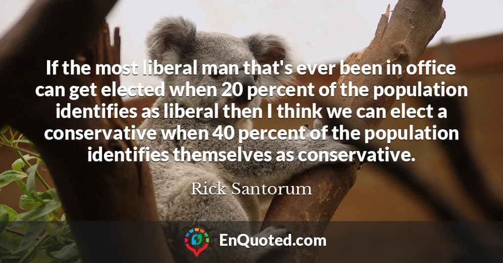 If the most liberal man that's ever been in office can get elected when 20 percent of the population identifies as liberal then I think we can elect a conservative when 40 percent of the population identifies themselves as conservative.