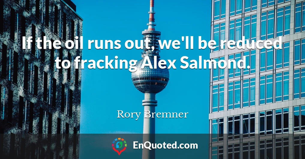 If the oil runs out, we'll be reduced to fracking Alex Salmond.