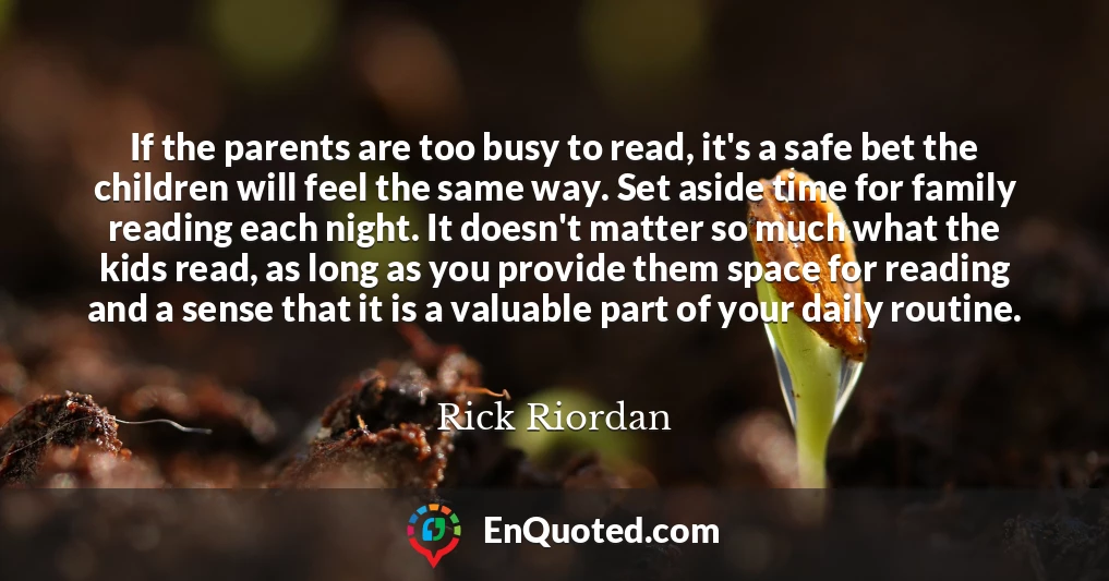 If the parents are too busy to read, it's a safe bet the children will feel the same way. Set aside time for family reading each night. It doesn't matter so much what the kids read, as long as you provide them space for reading and a sense that it is a valuable part of your daily routine.