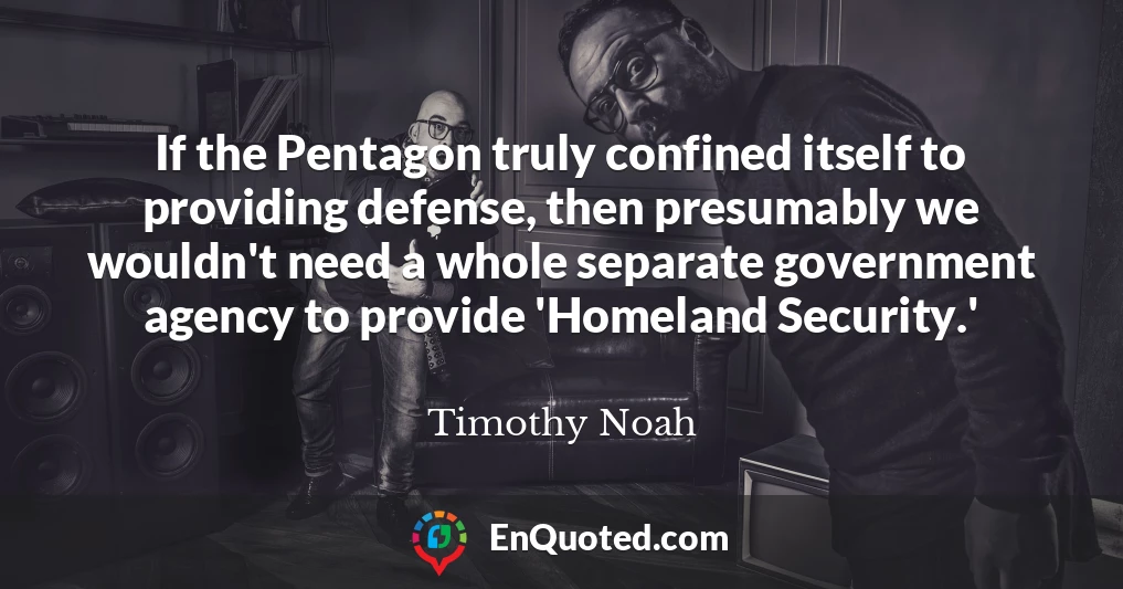 If the Pentagon truly confined itself to providing defense, then presumably we wouldn't need a whole separate government agency to provide 'Homeland Security.'