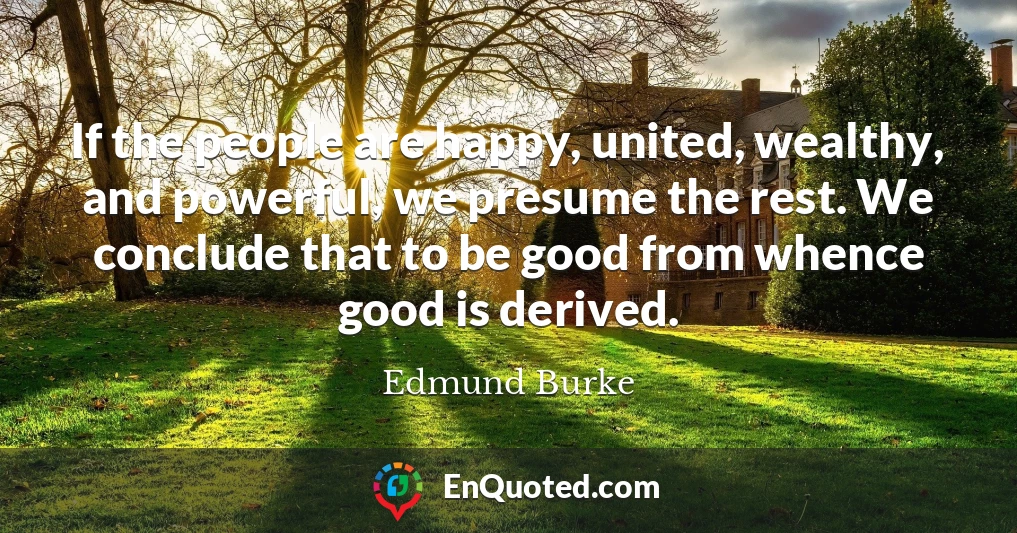 If the people are happy, united, wealthy, and powerful, we presume the rest. We conclude that to be good from whence good is derived.