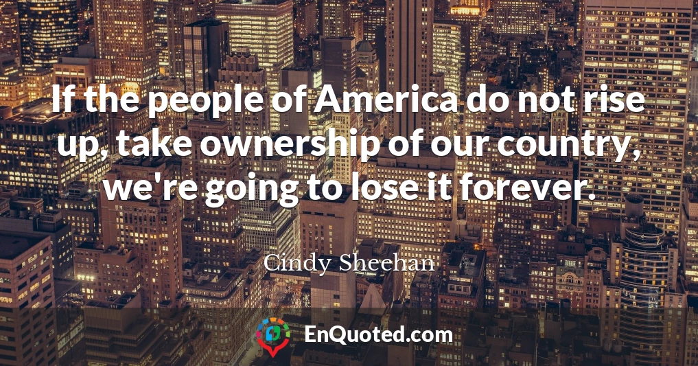 If the people of America do not rise up, take ownership of our country, we're going to lose it forever.