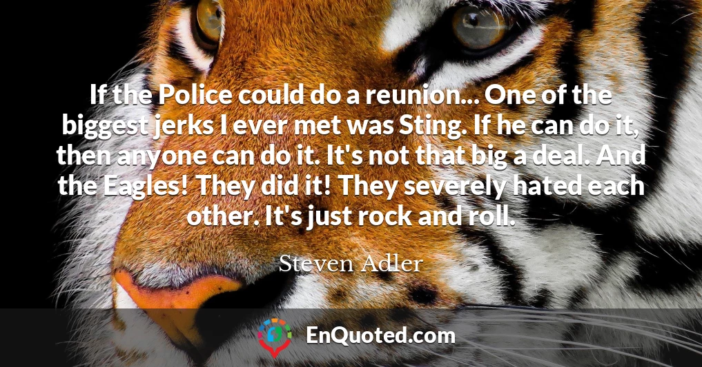 If the Police could do a reunion... One of the biggest jerks I ever met was Sting. If he can do it, then anyone can do it. It's not that big a deal. And the Eagles! They did it! They severely hated each other. It's just rock and roll.
