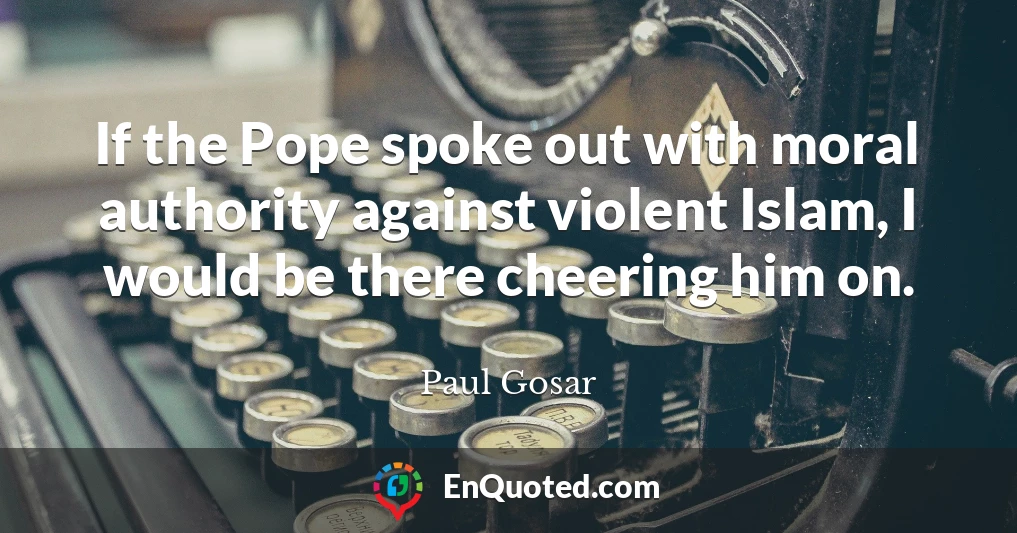 If the Pope spoke out with moral authority against violent Islam, I would be there cheering him on.