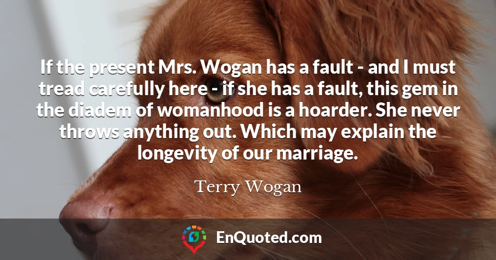 If the present Mrs. Wogan has a fault - and I must tread carefully here - if she has a fault, this gem in the diadem of womanhood is a hoarder. She never throws anything out. Which may explain the longevity of our marriage.