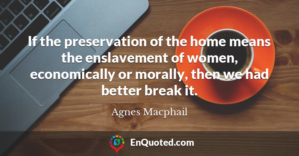 If the preservation of the home means the enslavement of women, economically or morally, then we had better break it.