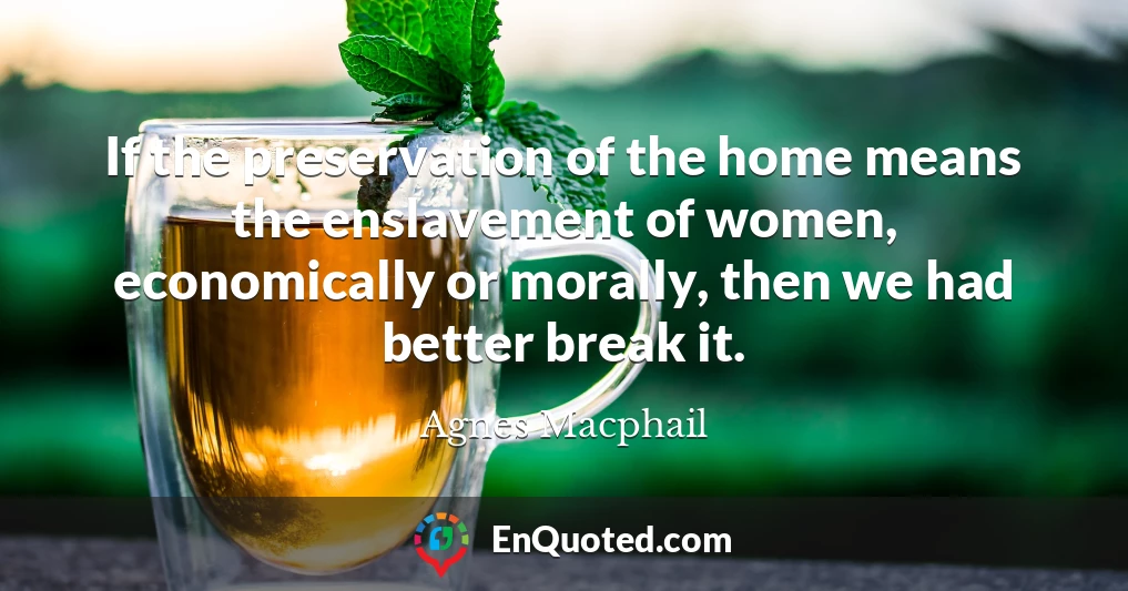 If the preservation of the home means the enslavement of women, economically or morally, then we had better break it.