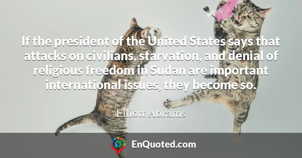 If the president of the United States says that attacks on civilians, starvation, and denial of religious freedom in Sudan are important international issues, they become so.