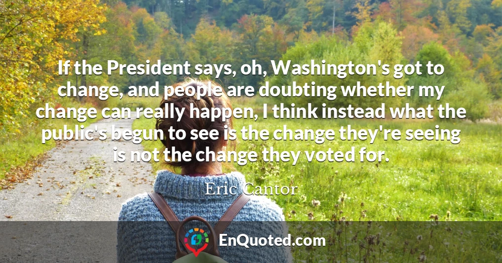 If the President says, oh, Washington's got to change, and people are doubting whether my change can really happen, I think instead what the public's begun to see is the change they're seeing is not the change they voted for.