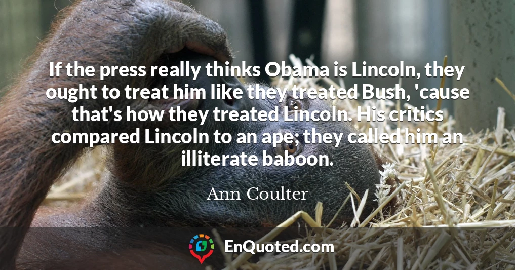 If the press really thinks Obama is Lincoln, they ought to treat him like they treated Bush, 'cause that's how they treated Lincoln. His critics compared Lincoln to an ape; they called him an illiterate baboon.