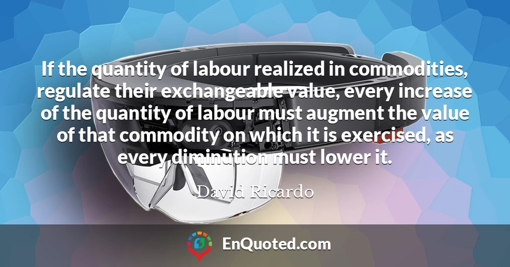 If the quantity of labour realized in commodities, regulate their exchangeable value, every increase of the quantity of labour must augment the value of that commodity on which it is exercised, as every diminution must lower it.