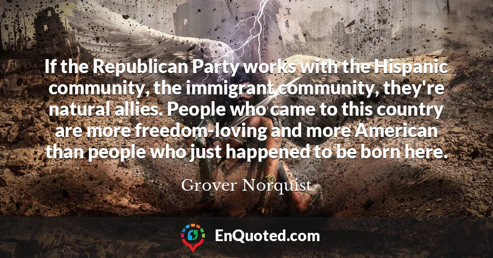 If the Republican Party works with the Hispanic community, the immigrant community, they're natural allies. People who came to this country are more freedom-loving and more American than people who just happened to be born here.