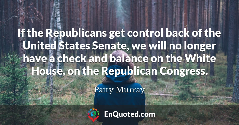If the Republicans get control back of the United States Senate, we will no longer have a check and balance on the White House, on the Republican Congress.
