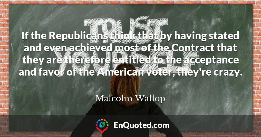 If the Republicans think that by having stated and even achieved most of the Contract that they are therefore entitled to the acceptance and favor of the American voter, they're crazy.