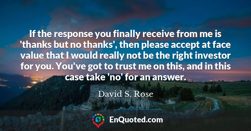 If the response you finally receive from me is 'thanks but no thanks', then please accept at face value that I would really not be the right investor for you. You've got to trust me on this, and in this case take 'no' for an answer.