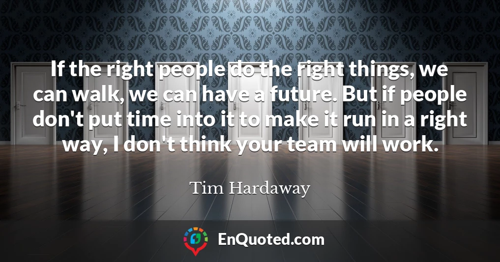 If the right people do the right things, we can walk, we can have a future. But if people don't put time into it to make it run in a right way, I don't think your team will work.