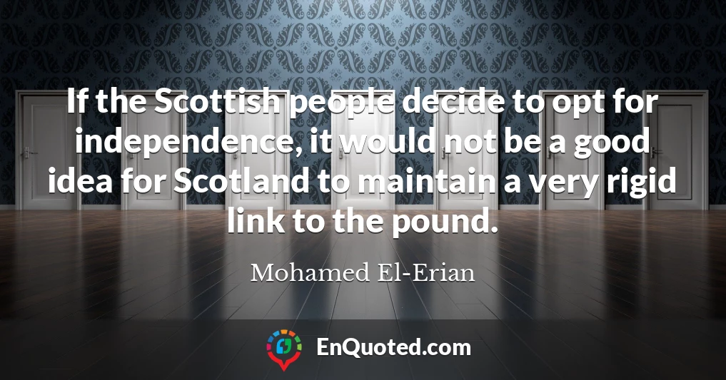 If the Scottish people decide to opt for independence, it would not be a good idea for Scotland to maintain a very rigid link to the pound.