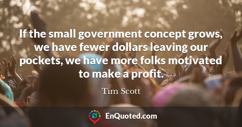 If the small government concept grows, we have fewer dollars leaving our pockets, we have more folks motivated to make a profit.