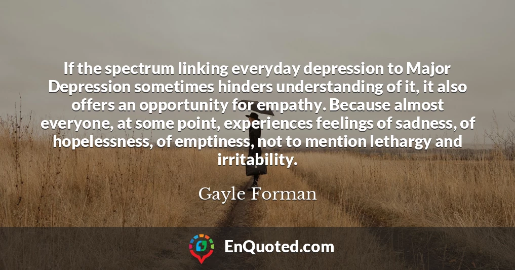 If the spectrum linking everyday depression to Major Depression sometimes hinders understanding of it, it also offers an opportunity for empathy. Because almost everyone, at some point, experiences feelings of sadness, of hopelessness, of emptiness, not to mention lethargy and irritability.