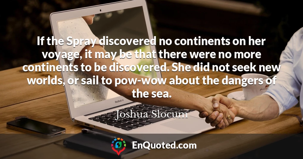 If the Spray discovered no continents on her voyage, it may be that there were no more continents to be discovered. She did not seek new worlds, or sail to pow-wow about the dangers of the sea.