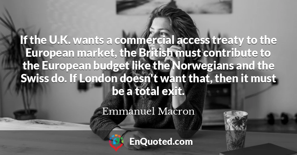 If the U.K. wants a commercial access treaty to the European market, the British must contribute to the European budget like the Norwegians and the Swiss do. If London doesn't want that, then it must be a total exit.