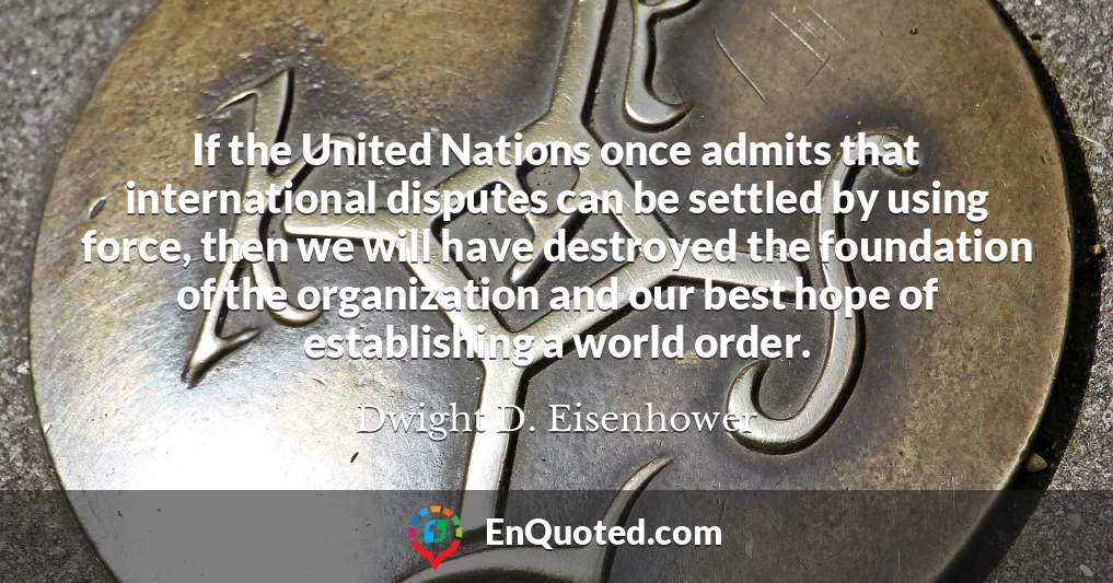 If the United Nations once admits that international disputes can be settled by using force, then we will have destroyed the foundation of the organization and our best hope of establishing a world order.